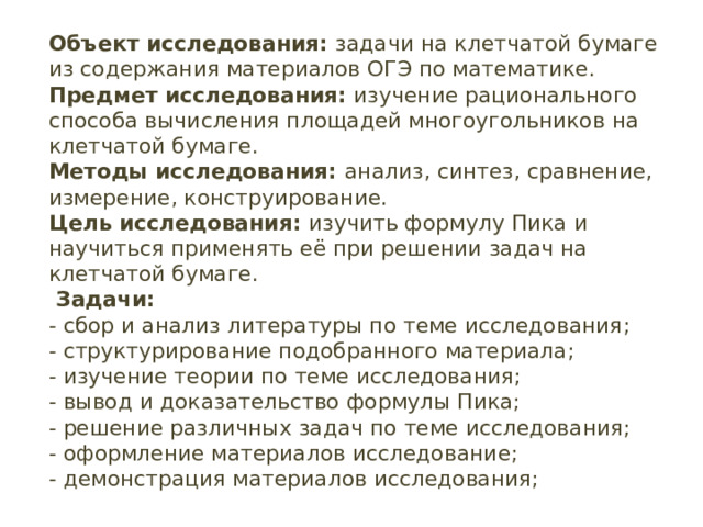 Объект исследования: задачи на клетчатой бумаге из содержания материалов ОГЭ по математике.  Предмет исследования: изучение рационального способа вычисления площадей многоугольников на клетчатой бумаге.  Методы исследования: анализ, синтез, сравнение, измерение, конструирование.  Цель исследования: изучить формулу Пика и научиться применять её при решении задач на клетчатой бумаге.  Задачи:  - сбор и анализ литературы по теме исследования;  - структурирование подобранного материала;  - изучение теории по теме исследования;  - вывод и доказательство формулы Пика;  - решение различных задач по теме исследования;  - оформление материалов исследование;  - демонстрация материалов исследования;     