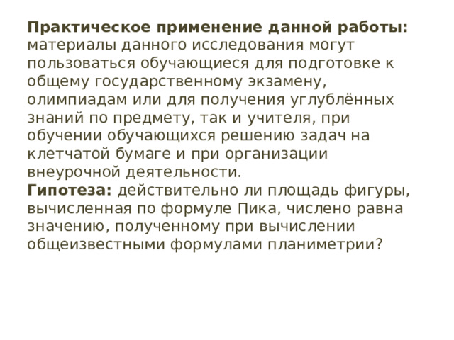 Практическое применение данной работы: материалы данного исследования могут пользоваться обучающиеся для подготовке к общему государственному экзамену, олимпиадам или для получения углублённых знаний по предмету, так и учителя, при обучении обучающихся решению задач на клетчатой бумаге и при организации внеурочной деятельности.  Гипотеза: действительно ли площадь фигуры, вычисленная по формуле Пика, числено равна значению, полученному при вычислении общеизвестными формулами планиметрии?   