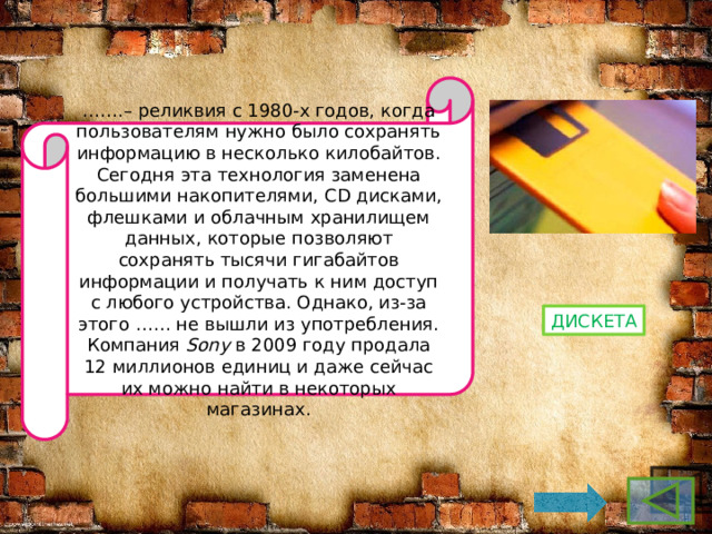 …… .– реликвия с 1980-х годов, когда пользователям нужно было сохранять информацию в несколько килобайтов. Сегодня эта технология заменена большими накопителями, CD дисками, флешками и облачным хранилищем данных, которые позволяют сохранять тысячи гигабайтов информации и получать к ним доступ с любого устройства. Однако, из-за этого …… не вышли из употребления. Компания  Sony  в 2009 году продала 12 миллионов единиц и даже сейчас их можно найти в некоторых магазинах. дискета 