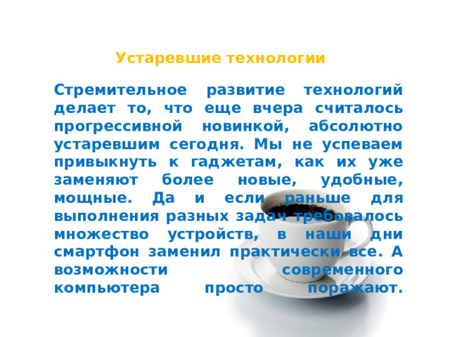 Устаревшие технологии Стремительное развитие технологий делает то, что еще вчера считалось прогрессивной новинкой, абсолютно устаревшим сегодня. Мы не успеваем привыкнуть к гаджетам, как их уже заменяют более новые, удобные, мощные. Да и если раньше для выполнения разных задач требовалось множество устройств, в наши дни смартфон заменил практически все. А возможности современного компьютера просто поражают.   