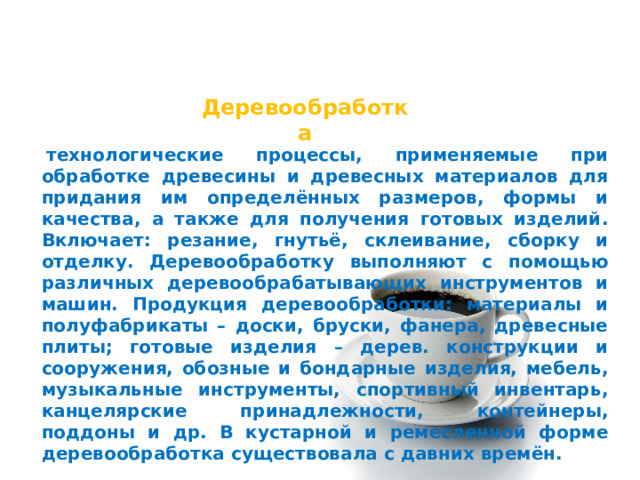 Деревообработка   технологические процессы, применяемые при обработке древесины и древесных материалов для придания им определённых размеров, формы и качества, а также для получения готовых изделий. Включает: резание, гнутьё, склеивание, сборку и отделку. Деревообработку выполняют с помощью различных деревообрабатывающих инструментов и машин. Продукция деревообработки: материалы и полуфабрикаты – доски, бруски, фанера, древесные плиты; готовые изделия – дерев. конструкции и сооружения, обозные и бондарные изделия, мебель, музыкальные инструменты, спортивный инвентарь, канцелярские принадлежности, контейнеры, поддоны и др. В кустарной и ремесленной форме деревообработка существовала с давних времён. 