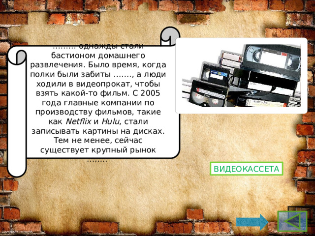 ……… однажды стали бастионом домашнего развлечения. Было время, когда полки были забиты ……., а люди ходили в видеопрокат, чтобы взять какой-то фильм. С 2005 года главные компании по производству фильмов, такие как  Netflix  и  Hulu , стали записывать картины на дисках. Тем не менее, сейчас существует крупный рынок …….. Видеокассета 