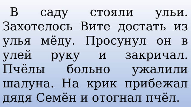  В саду стояли ульи. Захотелось Вите достать из улья мёду. Просунул он в улей руку и закричал. Пчёлы больно ужалили шалуна. На крик прибежал дядя Семён и отогнал пчёл. 