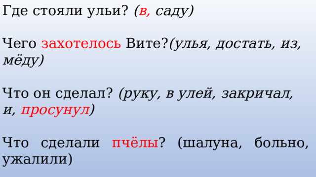 Где стояли ульи? ( в, саду)  Чего захотелось Вите? (улья, достать, из, мёду)  Что он сделал? (руку, в улей, закричал, и, просунул )  Что сделали пчёлы ? (шалуна, больно, ужалили) Кто прибежал на крик ? (Семён, дядя, прибежал, пчёл, и отогнал)    