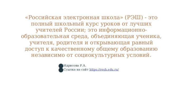 «Российская электронная школа» (РЭШ) - это полный школьный курс уроков от лучших учителей России; это информационно-образовательная среда, объединяющая ученика, учителя, родителя и открывающая равный доступ к качественному общему образованию независимо от социокультурных условий. Идрисова Р.А. Ссылка на сайт https://resh.edu.ru/  