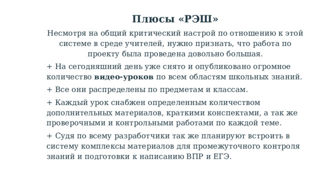 Плюсы «РЭШ» Несмотря на общий критический настрой по отношению к этой системе в среде учителей, нужно признать, что работа по проекту была проведена довольно большая. + На сегодняшний день уже снято и опубликовано огромное количество  видео-уроков  по всем областям школьных знаний. + Все они распределены по предметам и классам. + Каждый урок снабжен определенным количеством дополнительных материалов, краткими конспектами, а так же проверочными и контрольными работами по каждой теме. + Судя по всему разработчики так же планируют встроить в систему комплексы материалов для промежуточного контроля знаний и подготовки к написанию ВПР и ЕГЭ. 