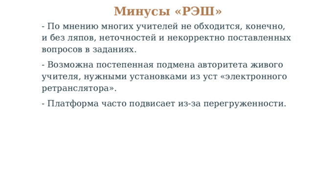 Минусы «РЭШ»   - По мнению многих учителей не обходится, конечно, и без ляпов, неточностей и некорректно поставленных вопросов в заданиях. - Возможна постепенная подмена авторитета живого учителя, нужными установками из уст «электронного ретранслятора». - Платформа часто подвисает из-за перегруженности. 