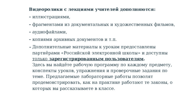 Видеоролики с лекциями учителей дополняются: иллюстрациями, фрагментами из документальных и художественных фильмов, аудиофайлами, копиями архивных документов и т.п. Дополнительные материалы к урокам предоставлены партнёрами «Российской электронной школы» и доступны только зарегистрированным пользователям .  Здесь вы найдёте рабочую программу по каждому предмету, конспекты уроков, упражнения и проверочные задания по теме. Предлагаемые лабораторные работы позволят продемонстрировать, как на практике работают те законы, о которых вы рассказываете в классе.   