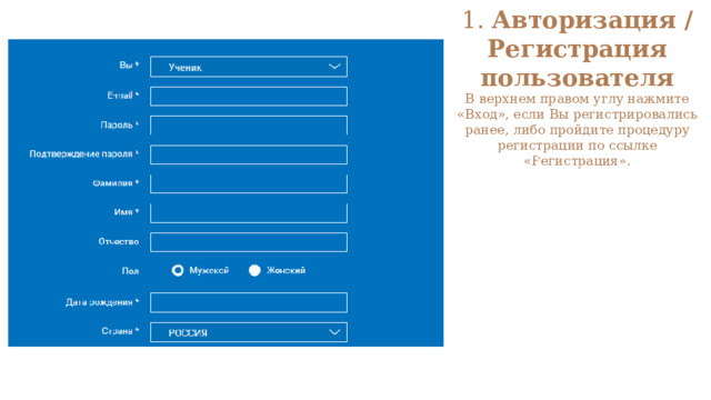 1. Авторизация / Регистрация пользователя  В верхнем правом углу нажмите «Вход», если Вы регистрировались ранее, либо пройдите процедуру регистрации по ссылке «Регистрация».   Для регистрации на портале РЭШ обязательно укажите Вашу роль (ученик/родитель/учитель), фамилию и имя, адрес электронной почты, дату рождения, придумайте пароль. Также необходимо указать место проживания и Вашу образовательную организацию (школу). В случае отсутствия Вашей образовательной организации в списке, необходимо обратиться с соответствующим запросом в службу поддержки, нажав кнопку «Добавить образовательную организацию». 