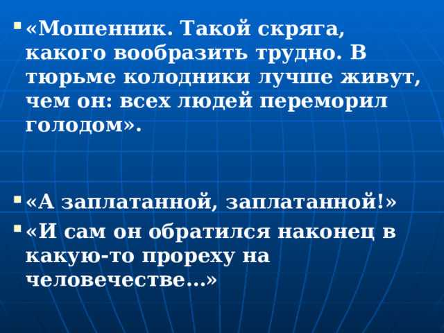 «Мошенник. Такой скряга, какого вообразить трудно. В тюрьме колодники лучше живут, чем он: всех людей переморил голодом». «А заплатанной, заплатанной!» «И сам он обратился наконец в какую-то прореху на человечестве…»  