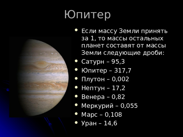 Юпитер Если массу Земли принять за 1, то массы остальных планет составят от массы Земли следующие дроби: Сатурн – 95,3 Юпитер – 317,7 Плутон – 0,002 Нептун – 17,2 Венера – 0,82 Меркурий – 0,055 Марс – 0,108 Уран – 14,6 