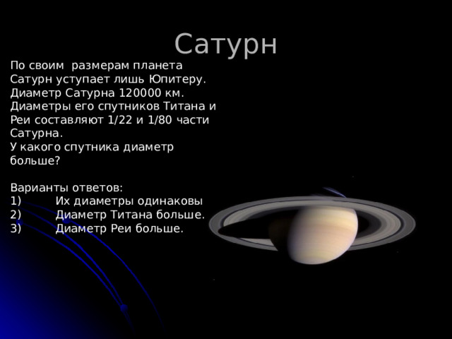 Сатурн По своим размерам планета Сатурн уступает лишь Юпитеру. Диаметр Сатурна 120000 км. Диаметры его спутников Титана и Реи составляют 1/22 и 1/80 части Сатурна. У какого спутника диаметр больше? Варианты ответов: 1)  Их диаметры одинаковы 2)  Диаметр Титана больше. 3)  Диаметр Реи больше. 