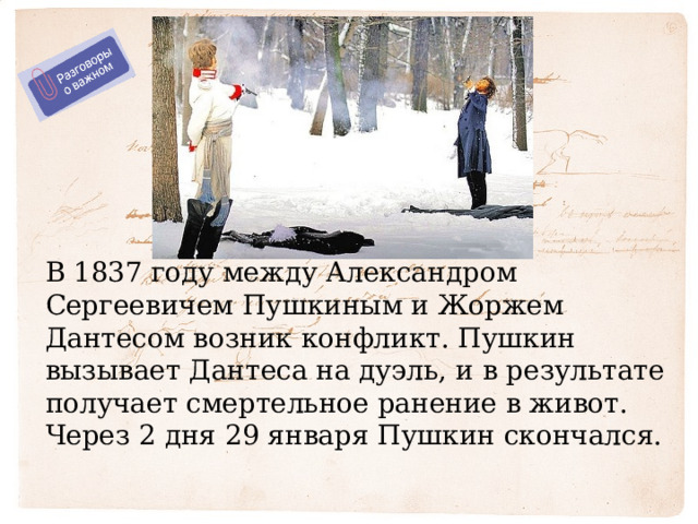 В 1837 году между Александром Сергеевичем Пушкиным и Жоржем Дантесом возник конфликт. Пушкин вызывает Дантеса на дуэль, и в результате получает смертельное ранение в живот. Через 2 дня 29 января Пушкин скончался.   