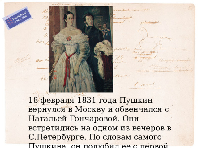 18 февраля 1831 года Пушкин вернулся в Москву и обвенчался с Натальей Гончаровой. Они встретились на одном из вечеров в С.Петербурге. По словам самого Пушкина, он полюбил ее с первой встречи. 