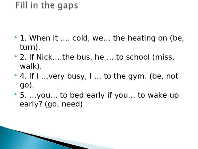 1. When it …. cold, we… the heating on (be, turn). 2. If Nick….the bus, he ….to school (miss, walk). 4. If I …very busy, I … to the gym. (be, not go). 5. …you… to bed early if you… to wake up early? (go, need) 