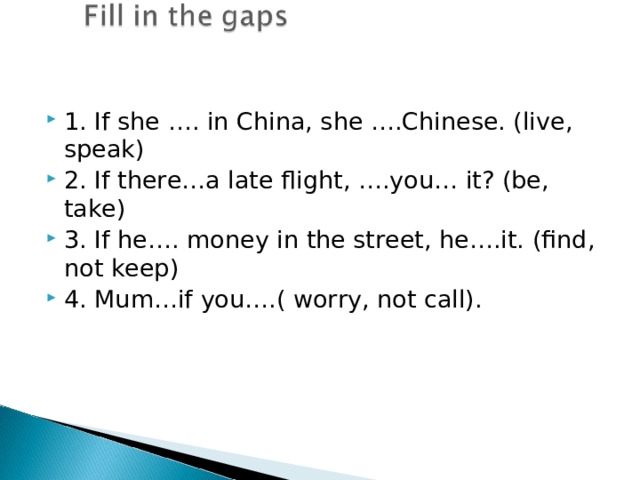 1. If she …. in China, she ….Chinese. (live, speak) 2. If there…a late flight, ….you… it? (be, take) 3. If he…. money in the street, he….it. (find, not keep) 4. Mum…if you….( worry, not call). 