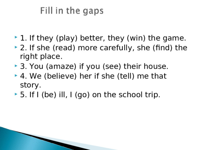 1. If they (play) better, they (win) the game. 2. If she (read) more carefully, she (find) the right place. 3. You (amaze) if you (see) their house. 4. We (believe) her if she (tell) me that story. 5. If I (be) ill, I (go) on the school trip. 