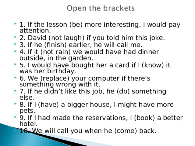 1. If the lesson (be) more interesting, I would pay attention. 2. David (not laugh) if you told him this joke. 3. If he (finish) earlier, he will call me. 4. If it (not rain) we would have had dinner outside, in the garden. 5. I would have bought her a card if I (know) it was her birthday. 6. We (replace) your computer if there’s something wrong with it. 7. If he didn’t like this job, he (do) something else. 8. If I (have) a bigger house, I might have more pets. 9. If I had made the reservations, I (book) a better hotel. 10. We will call you when he (come) back.  