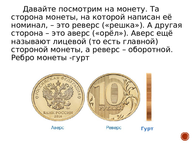  Давайте посмотрим на монету. Та сторона монеты, на которой написан её номинал, – это реверс («решка»). А другая сторона – это аверс («орёл»). Аверс ещё называют лицевой (то есть главной) стороной монеты, а реверс – оборотной. Ребро монеты -гурт Гурт 