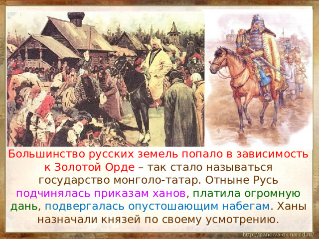  Большинство русских земель попало в зависимость к Золотой Орде – так стало называться государство монголо-татар. Отныне Русь подчинялась приказам ханов , платила огромную дань , подвергалась опустошающим набегам . Ханы назначали князей по своему усмотрению. 