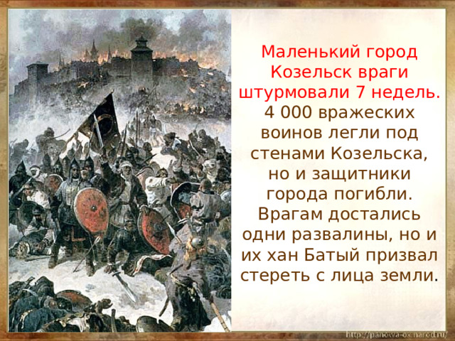  Маленький город Козельск враги штурмовали 7 недель. 4 000 вражеских воинов легли под стенами Козельска, но и защитники города погибли. Врагам достались одни развалины, но и их хан Батый призвал стереть с лица земли . 