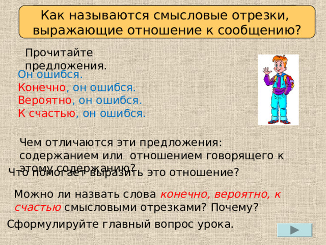 Определяем проблему урока Как называются смысловые отрезки, выражающие отношение к сообщению? Прочитайте предложения. Он ошибся. Конечно , он ошибся. Вероятно , он ошибся. К счастью , он ошибся. Чем отличаются эти предложения: содержанием или отношением говорящего к этому содержанию? Что помогает выразить это отношение? Можно ли назвать слова конечно, вероятно, к счастью  смысловыми отрезками? Почему? Сформулируйте главный вопрос урока. 