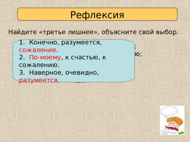 Рефлексия Найдите «третье лишнее», объясните свой выбор. 1. Конечно, разумеется, сожаление . 2. По-моему , к счастью, к сожалению. 3. Наверное, очевидно, разумеется . 1. Конечно, разумеется, сожаление; 2. По-моему, к счастью, к сожалению; 3. Наверное, очевидно, разумеется. Проверьте себя 