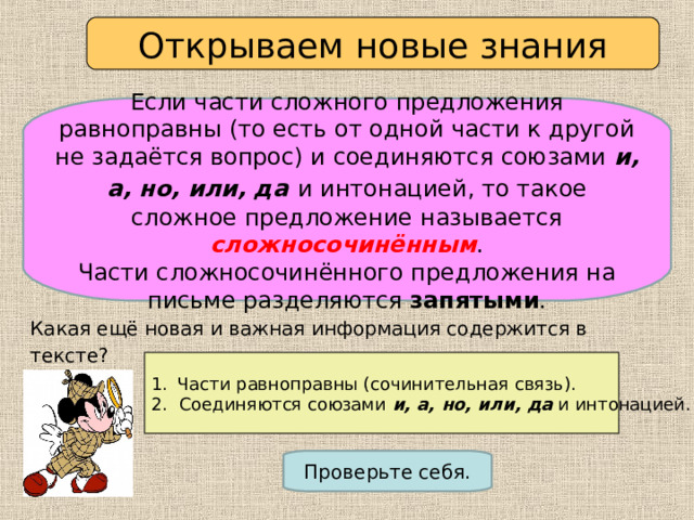 Открываем новые знания Если части сложного предложения равноправны (то есть от одной части к другой не задаётся вопрос) и соединяются союзами и, а, но, или, да  и интонацией, то такое сложное предложение называется сложносочинённым . Части сложносочинённого предложения на письме разделяются запятыми . Какая ещё новая и важная информация содержится в тексте?  Назовите два признака, которыми должны обладать сложносочинённые предложения. Части равноправны (сочинительная связь). 2. Соединяются союзами и, а, но, или, да и интонацией. Проверьте себя. 