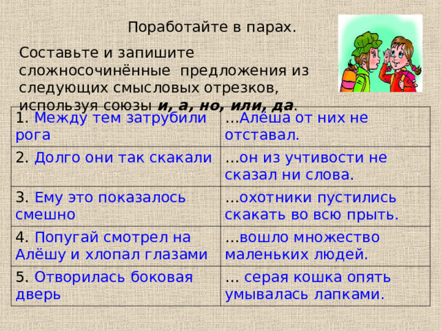 Поработайте в парах. Составьте и запишите сложносочинённые предложения из следующих смысловых отрезков, используя союзы и, а, но, или, да . 1. Между тем затрубили рога … Алёша от них не отставал. 2. Долго они так скакали … он из учтивости не сказал ни слова. 3. Ему это показалось смешно … охотники пустились скакать во всю прыть. 4. Попугай смотрел на Алёшу и хлопал глазами … вошло множество маленьких людей. 5. Отворилась боковая дверь …  серая кошка опять умывалась лапками. 