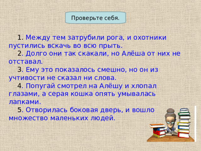 Проверьте себя.  1. Между тем затрубили рога, и охотники пустились вскачь во всю прыть.  2 . Долго они так скакали, но Алёша от них не отставал.  3 . Ему это показалось смешно, но он из учтивости не сказал ни слова.  4 . Попугай смотрел на Алёшу и хлопал глазами, а серая кошка опять умывалась лапками.  5 . Отворилась боковая дверь, и вошло множество маленьких людей. 