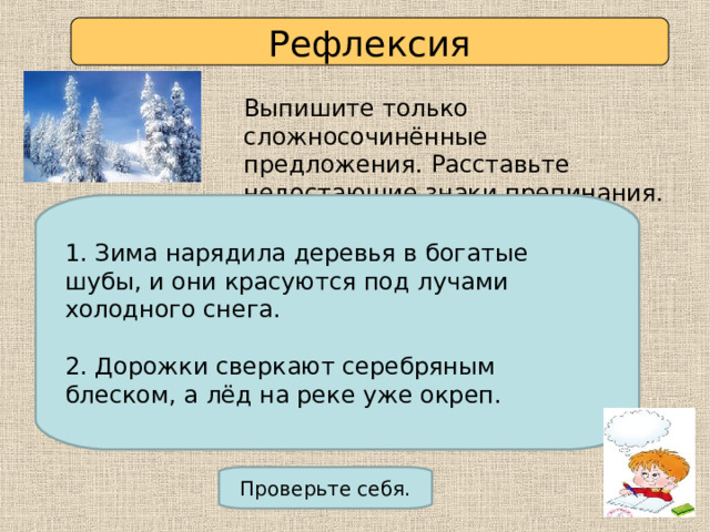 Рефлексия Выпишите только сложносочинённые предложения. Расставьте недостающие знаки препинания. 1. Зима нарядила деревья в богатые шубы и они красуются под лучами холодного снега. 2. Снег лег и на деревья и на крыши и на плечи прохожих. 3. Зима припорошила реку снегом и разложила пышные подушки сугробов. 4. Дорожки сверкают серебряным блеском а лед на реке уже окреп. 1. Зима нарядила деревья в богатые шубы, и они красуются под лучами холодного снега. 2. Дорожки сверкают серебряным блеском, а лёд на реке уже окреп. Проверьте себя. 