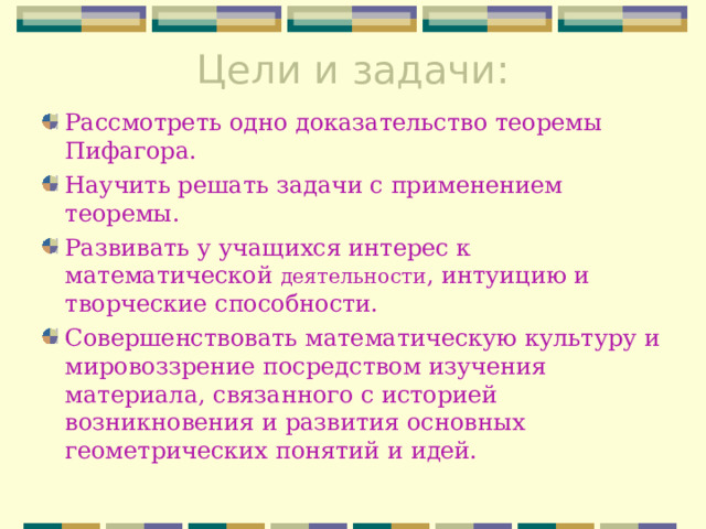 Цели и задачи:   Рассмотреть одно доказательство теоремы Пифагора. Научить решать задачи с применением теоремы. Развивать у учащихся интерес к математической деятельности , интуицию и творческие способности. Совершенствовать математическую культуру и мировоззрение посредством изучения материала, связанного с историей возникновения и развития основных геометрических понятий и идей. 