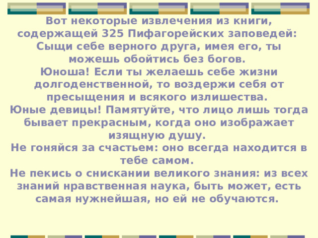 Вот некоторые извлечения из книги, содержащей 325 Пифагорейских заповедей: Сыщи себе верного друга, имея его, ты можешь обойтись без богов. Юноша! Если ты желаешь себе жизни долгоденственной, то воздержи себя от пресыщения и всякого излишества. Юные девицы! Памятуйте, что лицо лишь тогда бывает прекрасным, когда оно изображает изящную душу. Не гоняйся за счастьем: оно всегда находится в тебе самом. Не пекись о снискании великого знания: из всех знаний нравственная наука, быть может, есть самая нужнейшая, но ей не обучаются.  