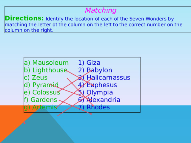 Matching Directions:  Identify the location of each of the Seven Wonders by matching the letter of the column on the left to the correct number on the column on the right. a) Mausoleum b) Lighthouse 1) Giza 2) Babylon c) Zeus d) Pyramid 3) Halicarnassus 4) Euphesus e) Colossus 5) Olympia f) Gardens 6) Alexandria g) Artemis 7) Rhodes 