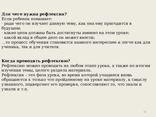 Для чего нужна рефлексия? Если ребенок понимает: · ради чего он изучает данную тему, как она ему пригодится в будущем; · какие цели должны быть достигнуты именно на этом уроке; · какой вклад в общее дело он может внести; … то процесс обучения становится намного интереснее и легче как для ученика, так и для учителя. Когда проводить рефлексию? Рефлексию можно проводить на любом этапе урока, а также по итогам изучения темы, целого раздела материала. Рефлексия – это фаза урока, во время которой учащиеся вновь обращаются к только что пройденному на уроке материалу, к смыслу узнанного, подвергают его проверке, сопоставляют то, что знали и узнали и т.п. 9 
