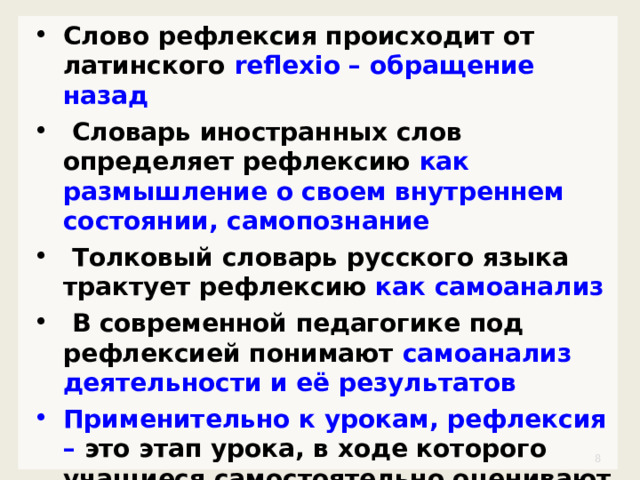 Слово рефлексия происходит от латинского reflexio – обращение назад  Словарь иностранных слов определяет рефлексию как размышление о своем внутреннем состоянии, самопознание  Толковый словарь русского языка трактует рефлексию как самоанализ  В современной педагогике под рефлексией понимают самоанализ деятельности и её результатов Применительно к урокам, рефлексия – это этап урока, в ходе которого учащиеся самостоятельно оценивают свое состояние, свои эмоции, результаты своей деятельности.   