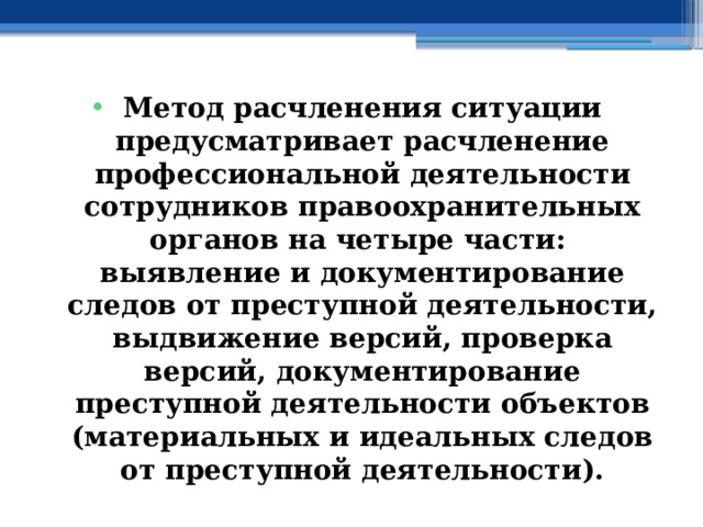 Метод расчленения ситуации предусматривает расчленение профессиональной деятельности сотрудников правоохранительных органов на четыре части: выявление и документирование следов от преступной деятельности, выдвижение версий, проверка версий, документирование преступной деятельности объектов (материальных и идеальных следов от преступной деятельности). 