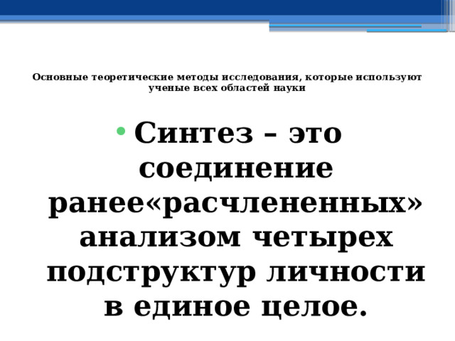  Основные теоретические методы исследования, которые используют ученые всех областей науки   Синтез – это соединение ранее«расчлененных» анализом четырех подструктур личности в единое целое. 