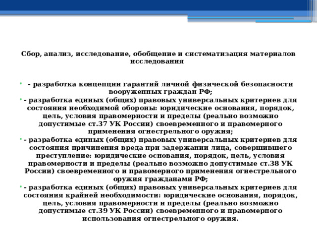  Сбор, анализ, исследование, обобщение и систематизация материалов исследования   - разработка концепции гарантий личной физической безопасности вооруженных граждан РФ; - разработка единых (общих) правовых универсальных критериев для состояния необходимой обороны: юридические основания, порядок, цель, условия правомерности и пределы (реально возможно допустимые ст.37 УК России) своевременного и правомерного применения огнестрельного оружия; - разработка единых (общих) правовых универсальных критериев для состояния причинения вреда при задержании лица, совершившего преступление: юридические основания, порядок, цель, условия правомерности и пределы (реально возможно допустимые ст.38 УК России) своевременного и правомерного применения огнестрельного оружия гражданами РФ; - разработка единых (общих) правовых универсальных критериев для состояния крайней необходимости: юридические основания, порядок, цель, условия правомерности и пределы (реально возможно допустимые ст.39 УК России) своевременного и правомерного использования огнестрельного оружия. 