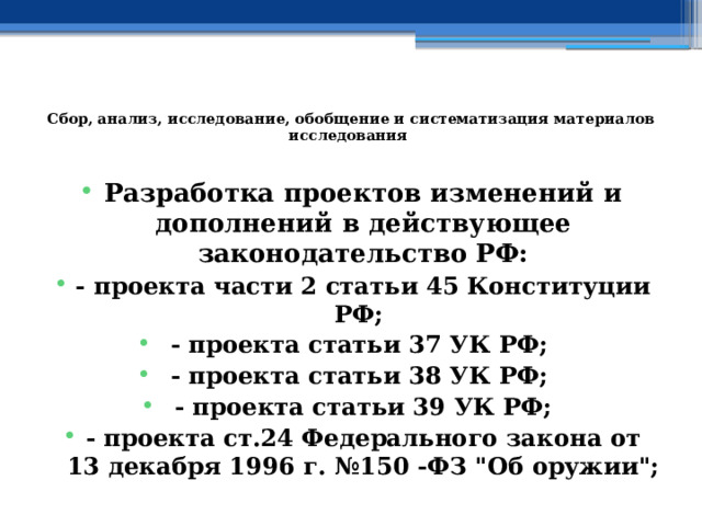  Сбор, анализ, исследование, обобщение и систематизация материалов исследования   Разработка проектов изменений и дополнений в действующее законодательство РФ: - проекта части 2 статьи 45 Конституции РФ; - проекта статьи 37 УК РФ; - проекта статьи 38 УК РФ; - проекта статьи 39 УК РФ; - проекта ст.24 Федерального закона от 13 декабря 1996 г. №150 -ФЗ 