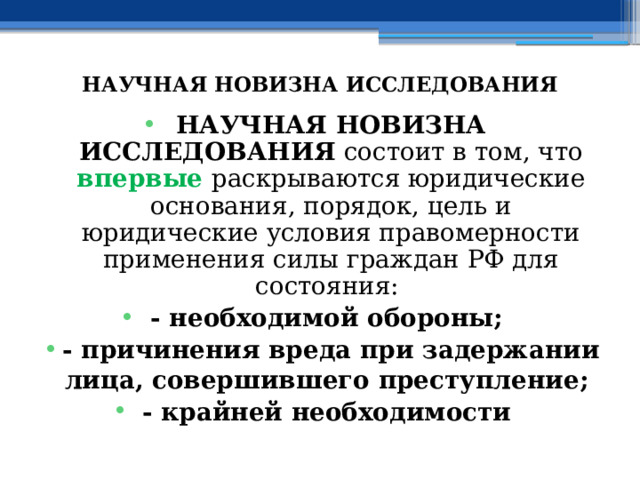  НАУЧНАЯ НОВИЗНА ИССЛЕДОВАНИЯ НАУЧНАЯ НОВИЗНА ИССЛЕДОВАНИЯ состоит в том, что впервые  раскрываются юридические основания, порядок, цель и юридические условия правомерности применения силы граждан РФ для состояния: - необходимой обороны; - причинения вреда при задержании лица, совершившего преступление; - крайней необходимости 