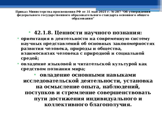   Приказ Министерства просвещения РФ от 31 мая 2021 г. № 287 “Об утверждении федерального государственного образовательного стандарта основного общего образования”   42.1.8. Ценности научного познания: ориентация в деятельности на современную систему научных представлений об основных закономерностях развития человека, природы и общества, взаимосвязях человека с природной и социальной средой; овладение языковой и читательской культурой как средством познания мира; овладение основными навыками исследовательской деятельности, установка на осмысление опыта, наблюдений, поступков и стремление совершенствовать пути достижения индивидуального и коллективного благополучия. 