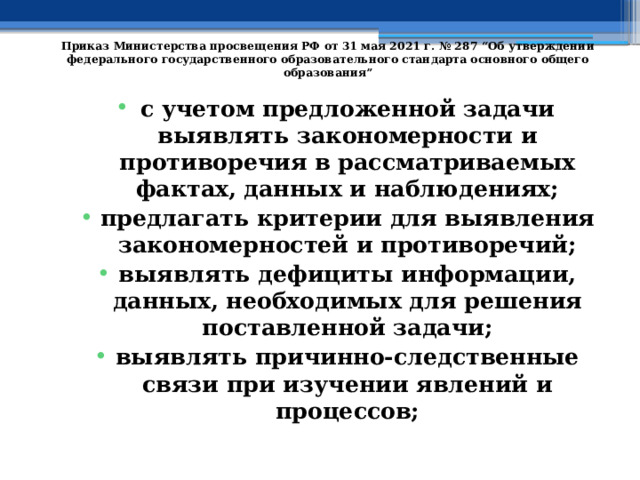   Приказ Министерства просвещения РФ от 31 мая 2021 г. № 287 “Об утверждении федерального государственного образовательного стандарта основного общего образования”   с учетом предложенной задачи выявлять закономерности и противоречия в рассматриваемых фактах, данных и наблюдениях; предлагать критерии для выявления закономерностей и противоречий; выявлять дефициты информации, данных, необходимых для решения поставленной задачи; выявлять причинно-следственные связи при изучении явлений и процессов; 