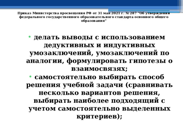   Приказ Министерства просвещения РФ от 31 мая 2021 г. № 287 “Об утверждении федерального государственного образовательного стандарта основного общего образования”   делать выводы с использованием дедуктивных и индуктивных умозаключений, умозаключений по аналогии, формулировать гипотезы о взаимосвязях; самостоятельно выбирать способ решения учебной задачи (сравнивать несколько вариантов решения, выбирать наиболее подходящий с учетом самостоятельно выделенных критериев); 