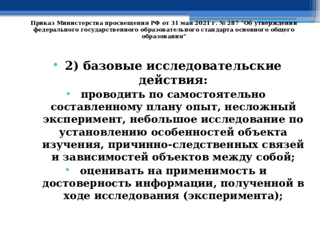   Приказ Министерства просвещения РФ от 31 мая 2021 г. № 287 “Об утверждении федерального государственного образовательного стандарта основного общего образования”   2) базовые исследовательские действия: проводить по самостоятельно составленному плану опыт, несложный эксперимент, небольшое исследование по установлению особенностей объекта изучения, причинно-следственных связей и зависимостей объектов между собой; оценивать на применимость и достоверность информации, полученной в ходе исследования (эксперимента); 