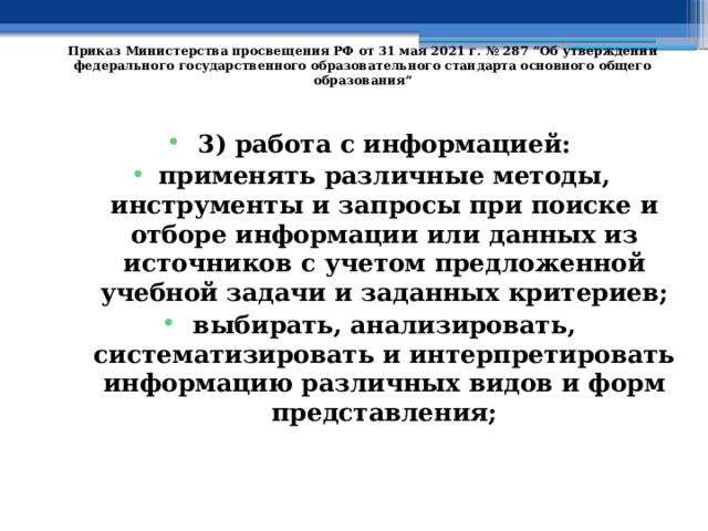   Приказ Министерства просвещения РФ от 31 мая 2021 г. № 287 “Об утверждении федерального государственного образовательного стандарта основного общего образования”   3) работа с информацией: применять различные методы, инструменты и запросы при поиске и отборе информации или данных из источников с учетом предложенной учебной задачи и заданных критериев; выбирать, анализировать, систематизировать и интерпретировать информацию различных видов и форм представления; 