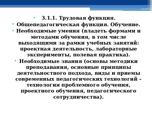 3.1.1. Трудовая функция. Общепедагогическая функция. Обучение. Необходимые умения (владеть формами и методами обучения, в том числе выходящими за рамки учебных занятий: проектная деятельность, лабораторные эксперименты, полевая практика). Необходимые знания (основы методики преподавания, основные принципы деятельностного подхода, виды и приемы современных педагогических технологий – технология проблемного обучения, проектного обучения, педагогического сотрудничества). 