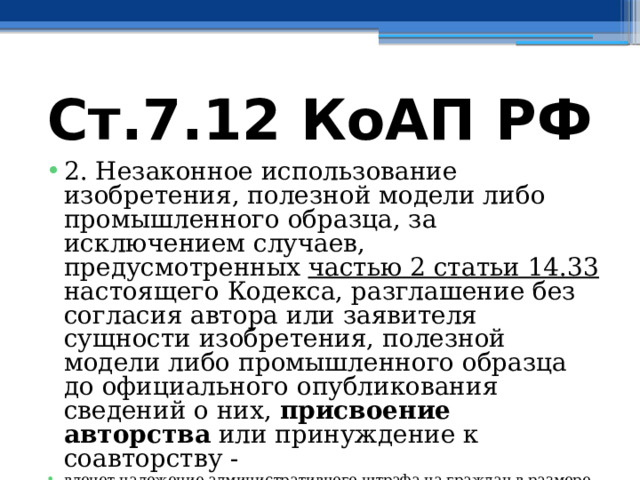 Ст.7.12 КоАП РФ 2. Незаконное использование изобретения, полезной модели либо промышленного образца, за исключением случаев, предусмотренных частью 2 статьи 14.33 настоящего Кодекса, разглашение без согласия автора или заявителя сущности изобретения, полезной модели либо промышленного образца до официального опубликования сведений о них, присвоение авторства или принуждение к соавторству - влечет наложение административного штрафа на граждан в размере от одной тысячи пятисот до двух тысяч рублей; на должностных лиц - от десяти тысяч до двадцати тысяч рублей; на юридических лиц - от тридцати тысяч до сорока тысяч рублей. 