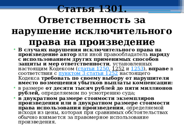 Статья 1301. Ответственность за нарушение исключительного права на произведение  В случаях нарушения исключительного права на произведение автор или иной правообладатель наряду с использованием других применимых способов защиты и мер ответственности , установленных настоящим Кодексом ( статьи 1250 , 1252 и 1253 ), вправе в соответствии с пунктом 3 статьи 1252 настоящего Кодекса требовать по своему выбору от нарушителя вместо возмещения убытков выплаты компенсации: в размере от десяти тысяч рублей до пяти миллионов рублей, определяемом по усмотрению суда; в двукратном размере стоимости экземпляров произведения или в двукратном размере стоимости права использования произведения , определяемой исходя из цены, которая при сравнимых обстоятельствах обычно взимается за правомерное использование произведения. 