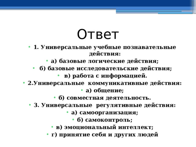 Ответ 1. Универсальные учебные познавательные действия: а) базовые логические действия;  б) базовые исследовательские действия;  в) работа с информацией. 2.Универсальные коммуникативные действия: а) общение; б) совместная деятельность. 3. Универсальные регулятивные действия: а) самоорганизация; б) самоконтроль; в) эмоциональный интеллект; г) принятие себя и других людей  